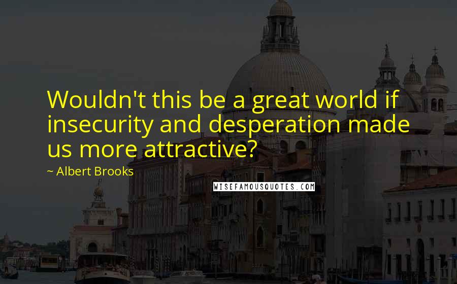 Albert Brooks Quotes: Wouldn't this be a great world if insecurity and desperation made us more attractive?