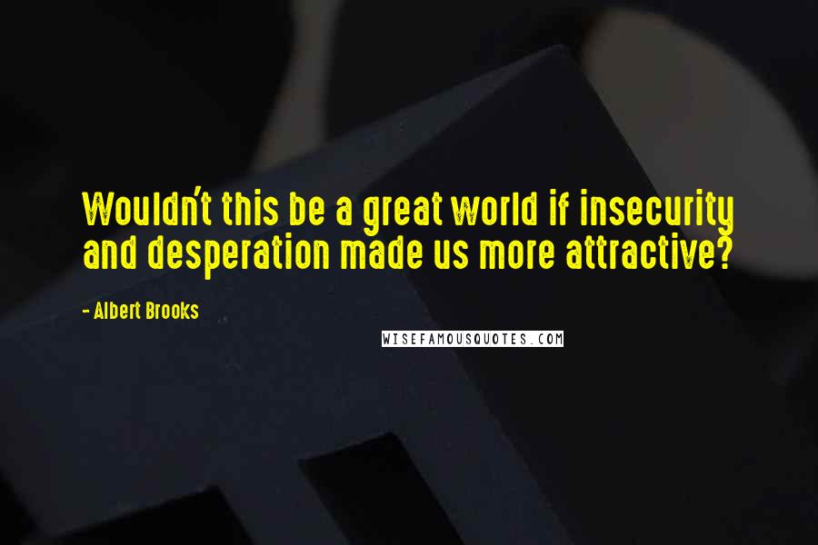 Albert Brooks Quotes: Wouldn't this be a great world if insecurity and desperation made us more attractive?