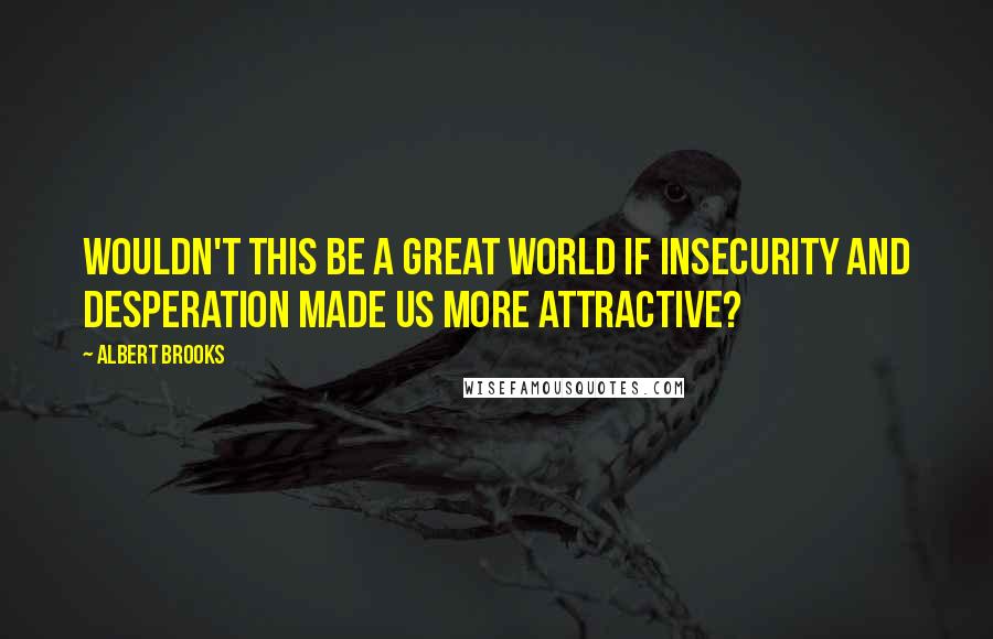 Albert Brooks Quotes: Wouldn't this be a great world if insecurity and desperation made us more attractive?