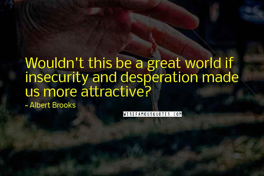 Albert Brooks Quotes: Wouldn't this be a great world if insecurity and desperation made us more attractive?