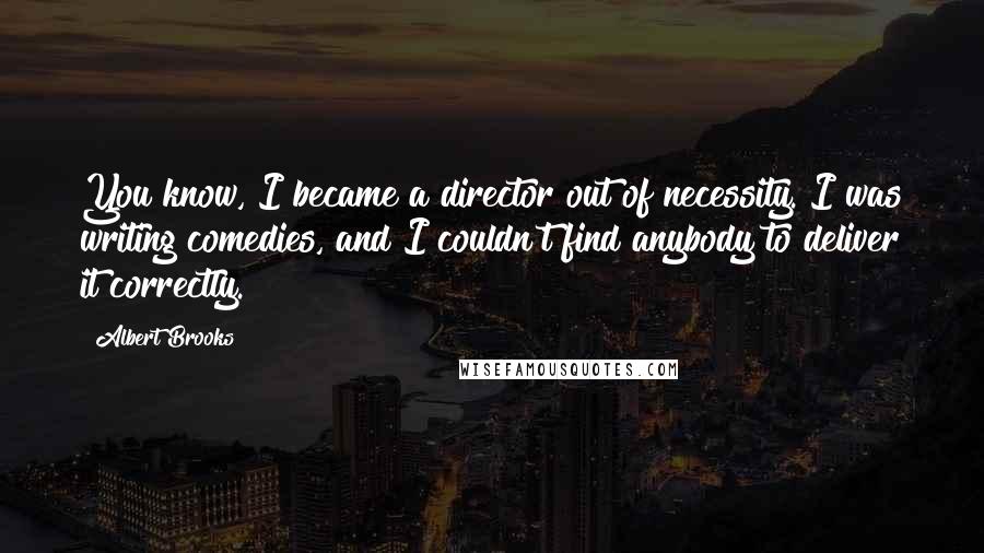 Albert Brooks Quotes: You know, I became a director out of necessity. I was writing comedies, and I couldn't find anybody to deliver it correctly.