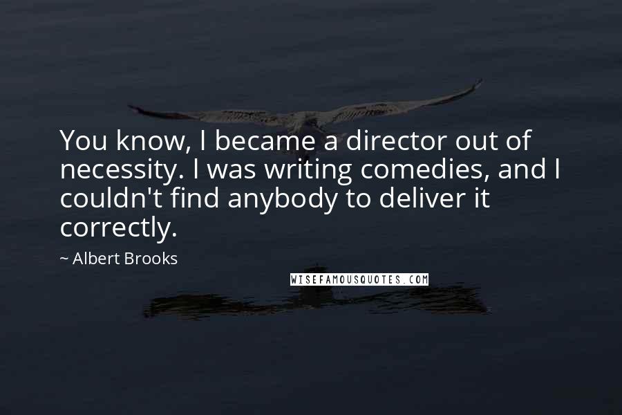 Albert Brooks Quotes: You know, I became a director out of necessity. I was writing comedies, and I couldn't find anybody to deliver it correctly.