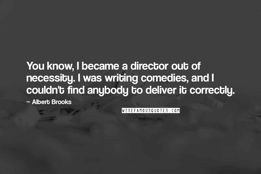 Albert Brooks Quotes: You know, I became a director out of necessity. I was writing comedies, and I couldn't find anybody to deliver it correctly.