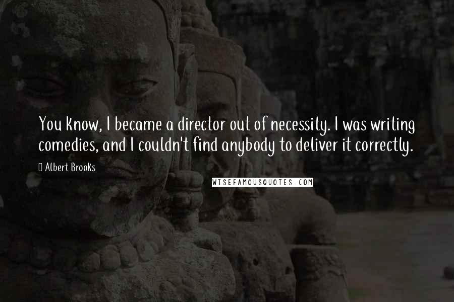 Albert Brooks Quotes: You know, I became a director out of necessity. I was writing comedies, and I couldn't find anybody to deliver it correctly.