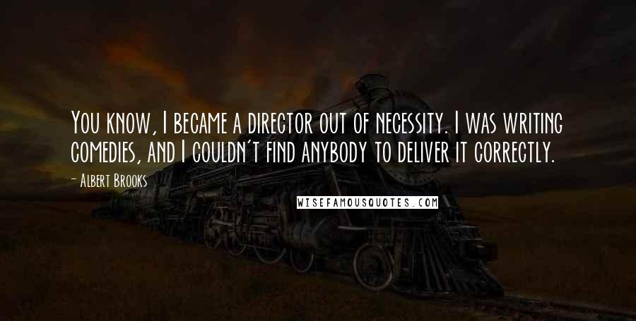 Albert Brooks Quotes: You know, I became a director out of necessity. I was writing comedies, and I couldn't find anybody to deliver it correctly.
