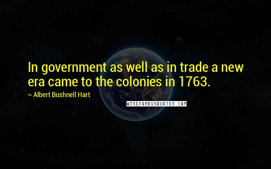 Albert Bushnell Hart Quotes: In government as well as in trade a new era came to the colonies in 1763.