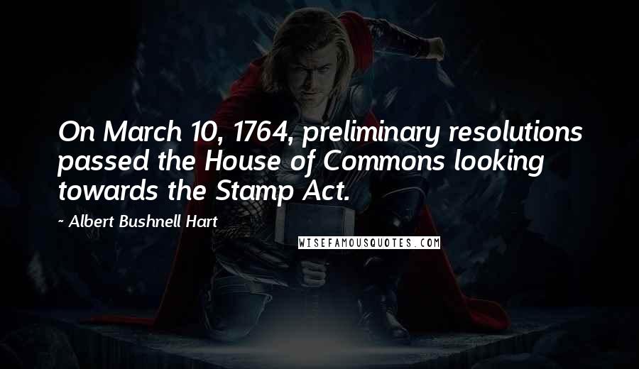 Albert Bushnell Hart Quotes: On March 10, 1764, preliminary resolutions passed the House of Commons looking towards the Stamp Act.