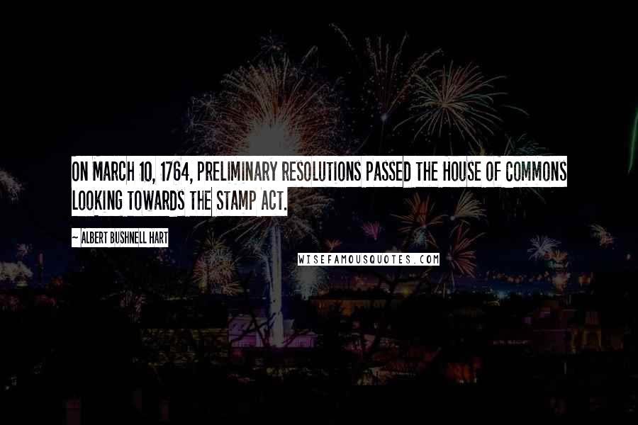 Albert Bushnell Hart Quotes: On March 10, 1764, preliminary resolutions passed the House of Commons looking towards the Stamp Act.