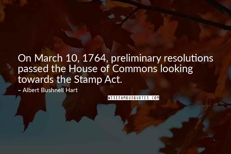 Albert Bushnell Hart Quotes: On March 10, 1764, preliminary resolutions passed the House of Commons looking towards the Stamp Act.