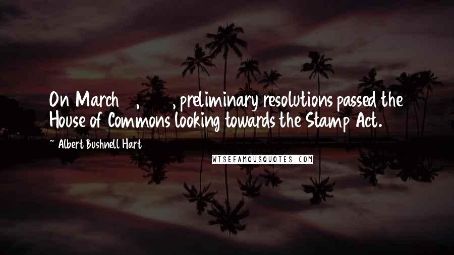 Albert Bushnell Hart Quotes: On March 10, 1764, preliminary resolutions passed the House of Commons looking towards the Stamp Act.