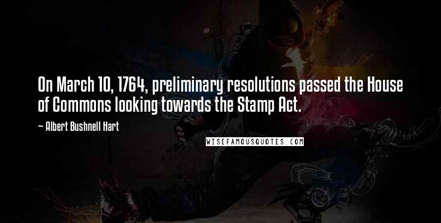 Albert Bushnell Hart Quotes: On March 10, 1764, preliminary resolutions passed the House of Commons looking towards the Stamp Act.