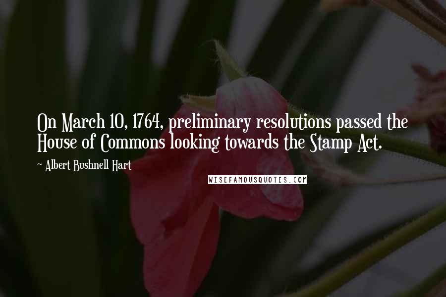 Albert Bushnell Hart Quotes: On March 10, 1764, preliminary resolutions passed the House of Commons looking towards the Stamp Act.