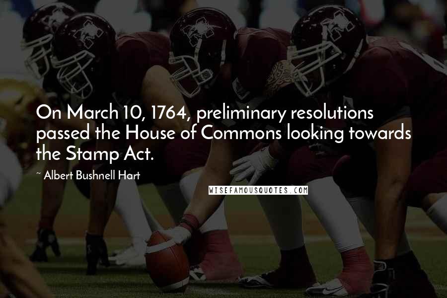 Albert Bushnell Hart Quotes: On March 10, 1764, preliminary resolutions passed the House of Commons looking towards the Stamp Act.