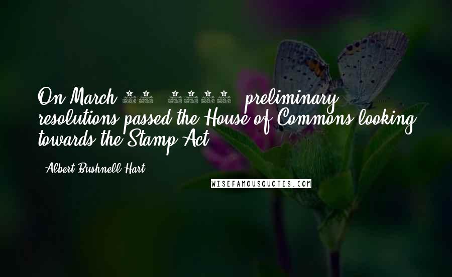 Albert Bushnell Hart Quotes: On March 10, 1764, preliminary resolutions passed the House of Commons looking towards the Stamp Act.
