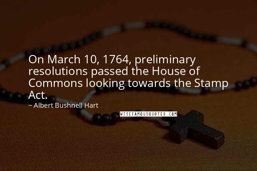 Albert Bushnell Hart Quotes: On March 10, 1764, preliminary resolutions passed the House of Commons looking towards the Stamp Act.