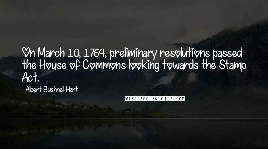 Albert Bushnell Hart Quotes: On March 10, 1764, preliminary resolutions passed the House of Commons looking towards the Stamp Act.