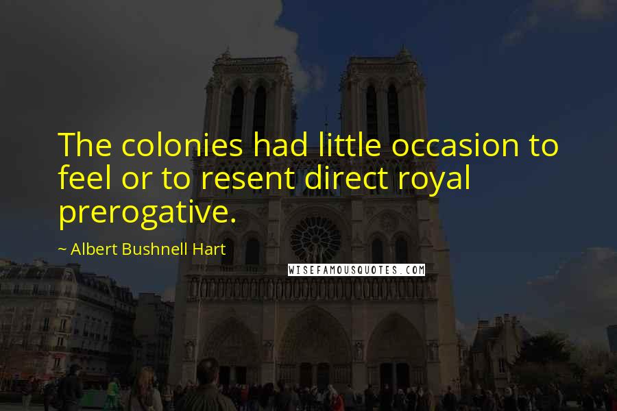 Albert Bushnell Hart Quotes: The colonies had little occasion to feel or to resent direct royal prerogative.