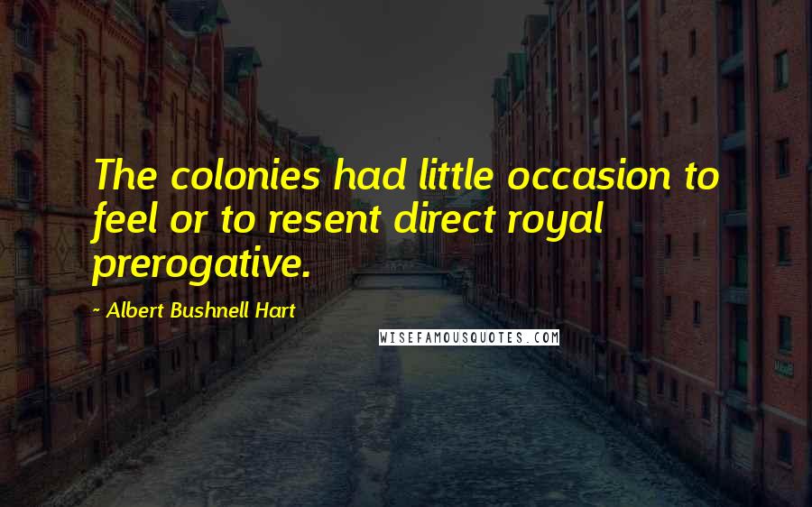 Albert Bushnell Hart Quotes: The colonies had little occasion to feel or to resent direct royal prerogative.