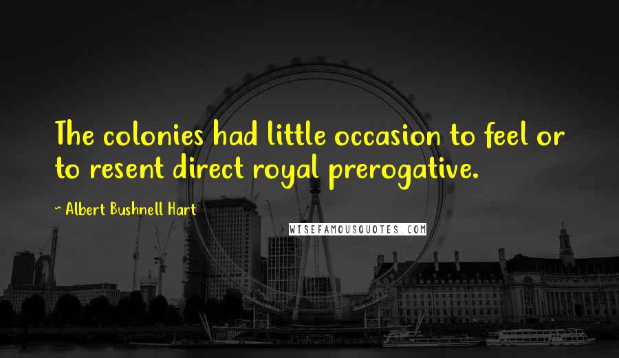 Albert Bushnell Hart Quotes: The colonies had little occasion to feel or to resent direct royal prerogative.