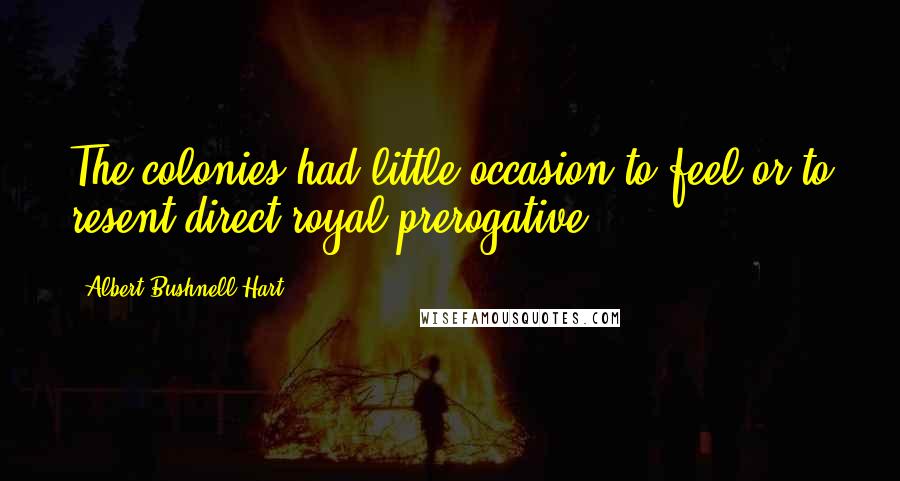 Albert Bushnell Hart Quotes: The colonies had little occasion to feel or to resent direct royal prerogative.