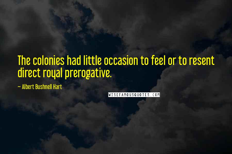 Albert Bushnell Hart Quotes: The colonies had little occasion to feel or to resent direct royal prerogative.