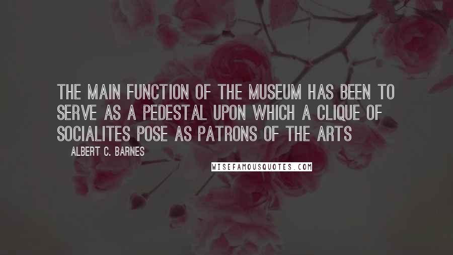 Albert C. Barnes Quotes: The main function of the museum has been to serve as a pedestal upon which a clique of socialites pose as patrons of the arts