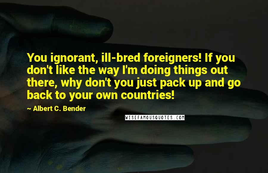 Albert C. Bender Quotes: You ignorant, ill-bred foreigners! If you don't like the way I'm doing things out there, why don't you just pack up and go back to your own countries!