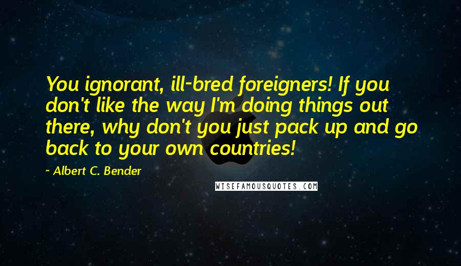 Albert C. Bender Quotes: You ignorant, ill-bred foreigners! If you don't like the way I'm doing things out there, why don't you just pack up and go back to your own countries!