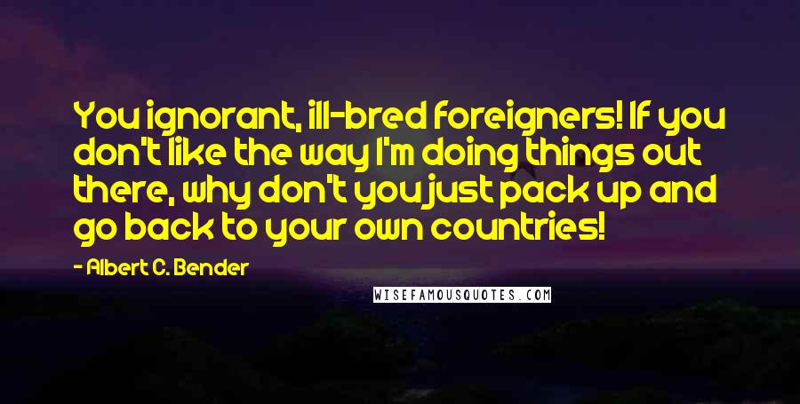Albert C. Bender Quotes: You ignorant, ill-bred foreigners! If you don't like the way I'm doing things out there, why don't you just pack up and go back to your own countries!