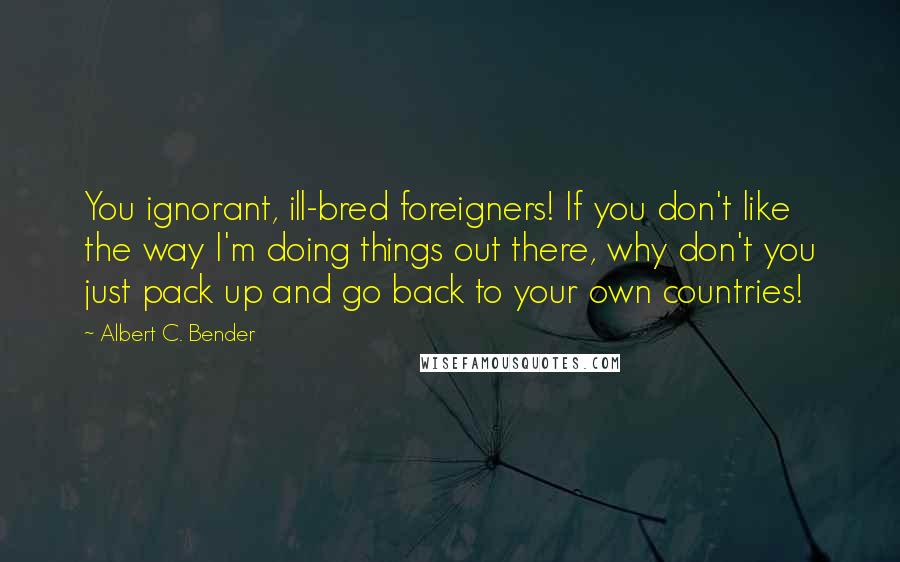 Albert C. Bender Quotes: You ignorant, ill-bred foreigners! If you don't like the way I'm doing things out there, why don't you just pack up and go back to your own countries!