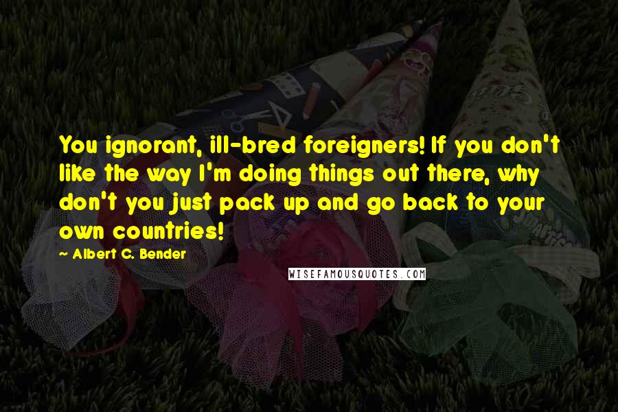 Albert C. Bender Quotes: You ignorant, ill-bred foreigners! If you don't like the way I'm doing things out there, why don't you just pack up and go back to your own countries!
