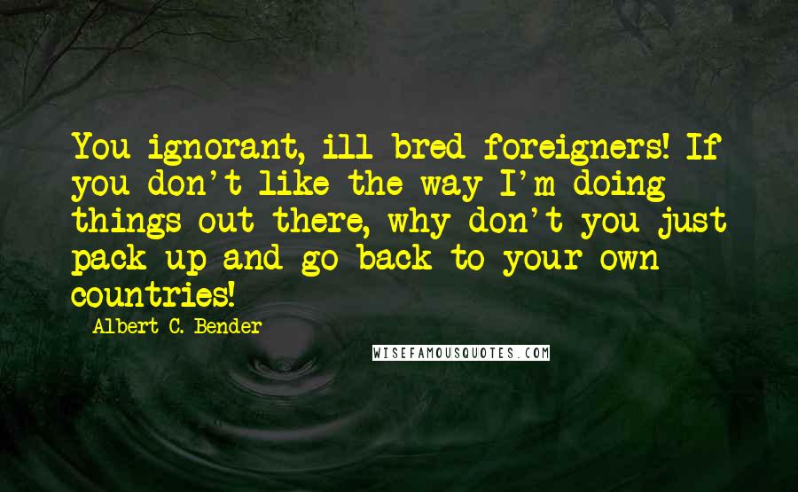 Albert C. Bender Quotes: You ignorant, ill-bred foreigners! If you don't like the way I'm doing things out there, why don't you just pack up and go back to your own countries!