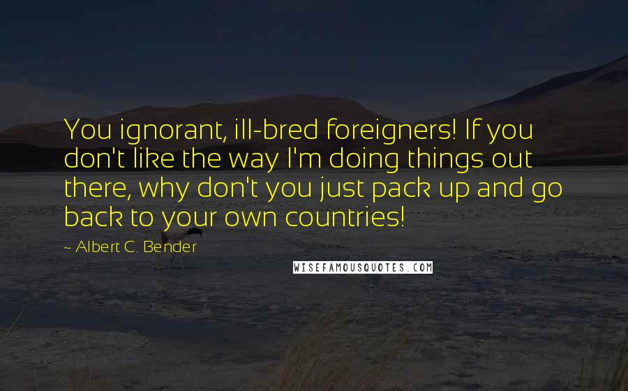 Albert C. Bender Quotes: You ignorant, ill-bred foreigners! If you don't like the way I'm doing things out there, why don't you just pack up and go back to your own countries!