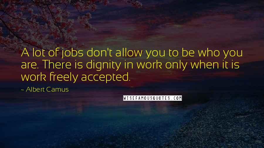 Albert Camus Quotes: A lot of jobs don't allow you to be who you are. There is dignity in work only when it is work freely accepted.