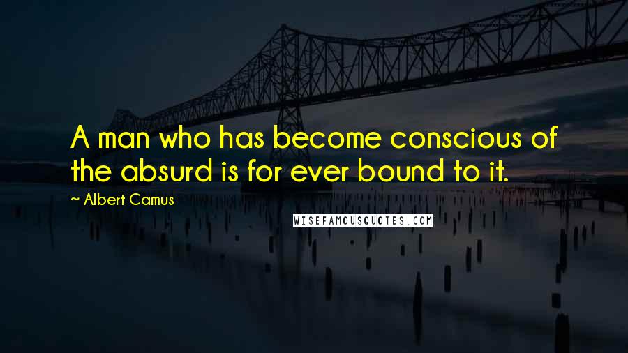 Albert Camus Quotes: A man who has become conscious of the absurd is for ever bound to it.