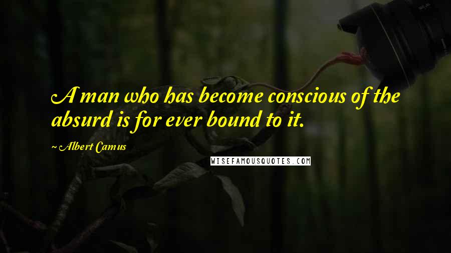 Albert Camus Quotes: A man who has become conscious of the absurd is for ever bound to it.