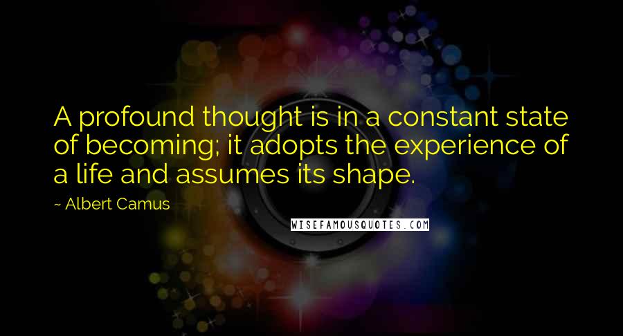 Albert Camus Quotes: A profound thought is in a constant state of becoming; it adopts the experience of a life and assumes its shape.