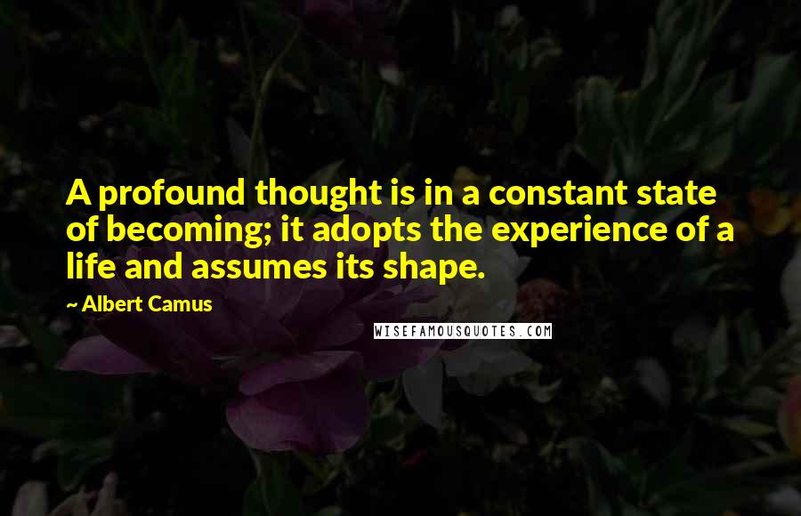 Albert Camus Quotes: A profound thought is in a constant state of becoming; it adopts the experience of a life and assumes its shape.