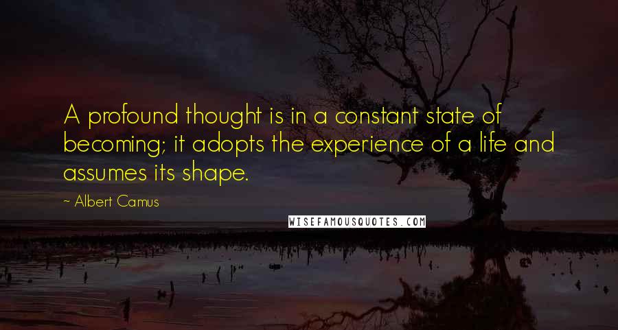 Albert Camus Quotes: A profound thought is in a constant state of becoming; it adopts the experience of a life and assumes its shape.