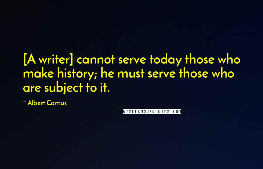 Albert Camus Quotes: [A writer] cannot serve today those who make history; he must serve those who are subject to it.