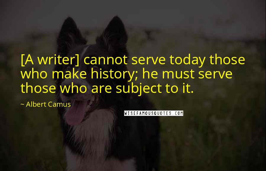 Albert Camus Quotes: [A writer] cannot serve today those who make history; he must serve those who are subject to it.