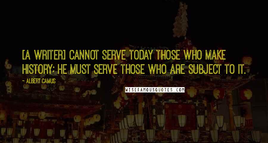 Albert Camus Quotes: [A writer] cannot serve today those who make history; he must serve those who are subject to it.