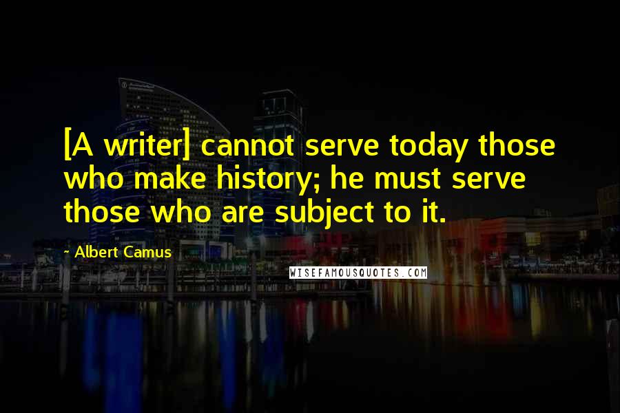 Albert Camus Quotes: [A writer] cannot serve today those who make history; he must serve those who are subject to it.