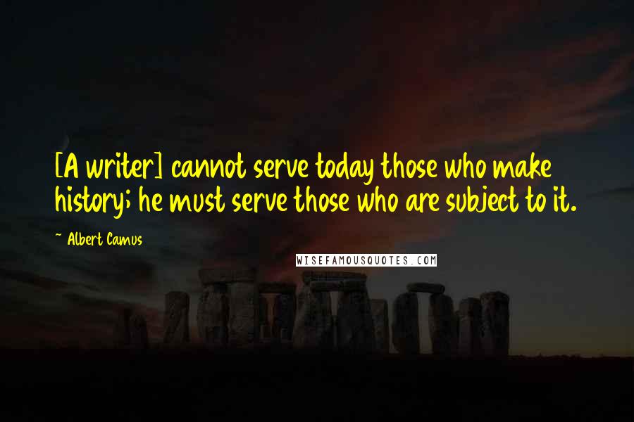 Albert Camus Quotes: [A writer] cannot serve today those who make history; he must serve those who are subject to it.