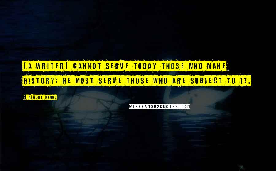 Albert Camus Quotes: [A writer] cannot serve today those who make history; he must serve those who are subject to it.