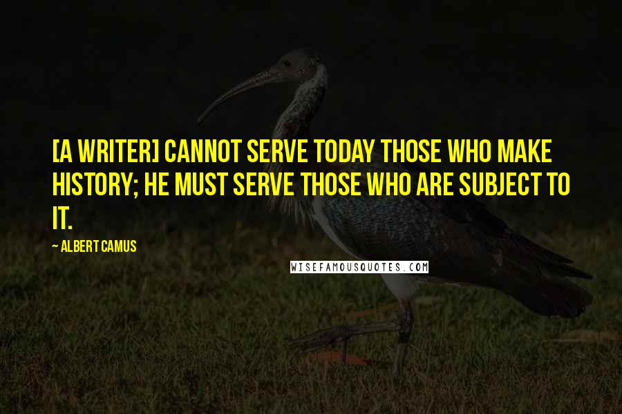 Albert Camus Quotes: [A writer] cannot serve today those who make history; he must serve those who are subject to it.