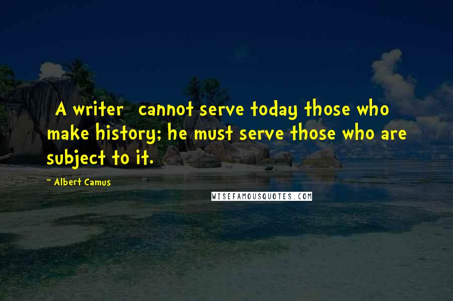 Albert Camus Quotes: [A writer] cannot serve today those who make history; he must serve those who are subject to it.
