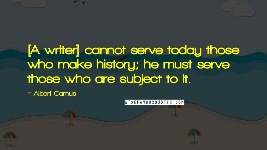Albert Camus Quotes: [A writer] cannot serve today those who make history; he must serve those who are subject to it.