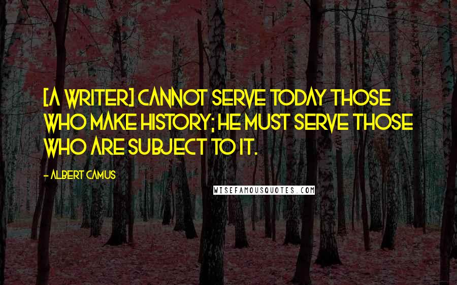 Albert Camus Quotes: [A writer] cannot serve today those who make history; he must serve those who are subject to it.