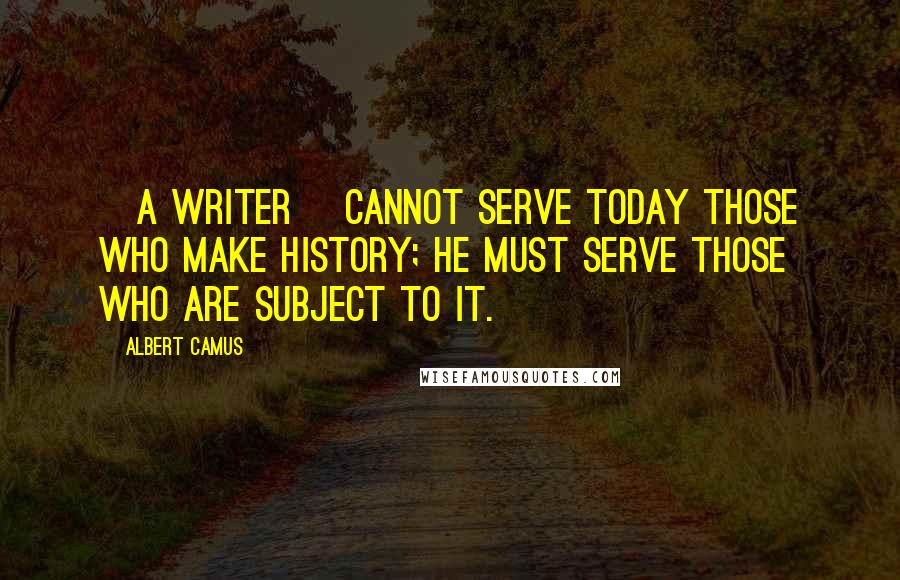 Albert Camus Quotes: [A writer] cannot serve today those who make history; he must serve those who are subject to it.